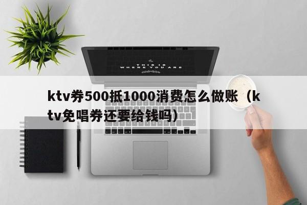 ktv券500抵1000消费怎么做账（ktv免唱券还要给钱吗）