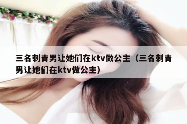 三名刺青男让她们在ktv做公主（三名刺青男让她们在ktv做公主）