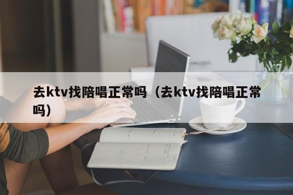 去ktv找陪唱歌正常吗（去ktv找陪唱歌正常吗）