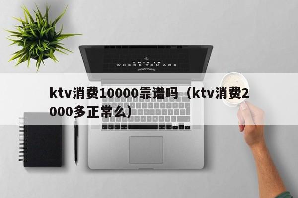 ktv消费10000靠谱吗（ktv消费2000多正常么）