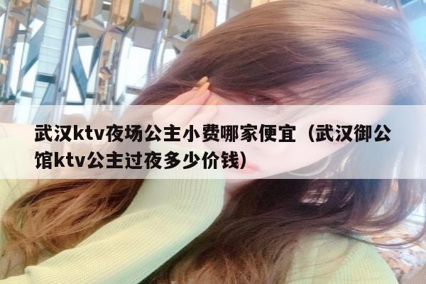 武汉ktv夜场公主小费哪家便宜（武汉御公馆ktv公主过夜多少价钱）