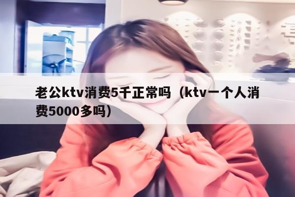 老公ktv消费5千正常吗（ktv一个人消费5000多吗）