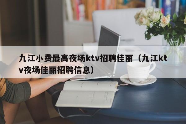 九江小费最高夜场ktv招聘佳丽（九江ktv夜场佳丽招聘信息）