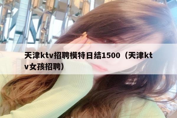 天津ktv招聘模特日结1500（天津ktv女孩招聘）