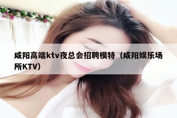 咸阳高端ktv夜总会招聘模特（咸阳娱乐场所KTV）