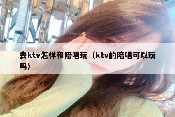 去ktv怎样和陪唱歌玩（ktv的陪唱歌可以玩吗）