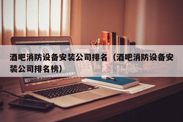 酒吧消防设备安装公司排名（酒吧消防设备安装公司排名榜）