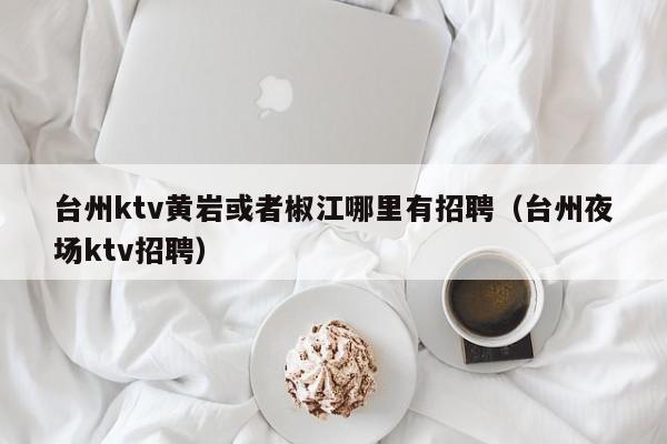 台州ktv黄岩或者椒江哪里有招聘（台州夜场ktv招聘）