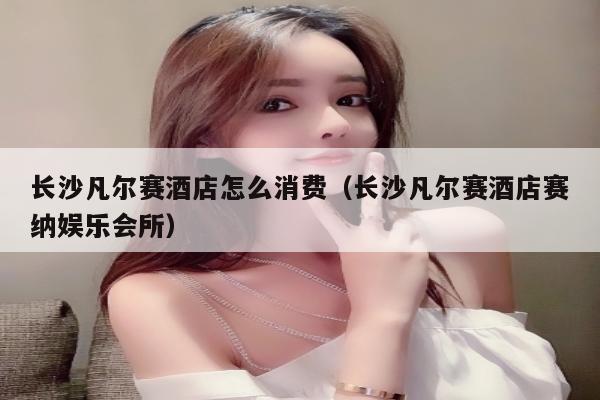 长沙凡尔赛酒店怎么消费（长沙凡尔赛酒店赛纳娱乐会所）