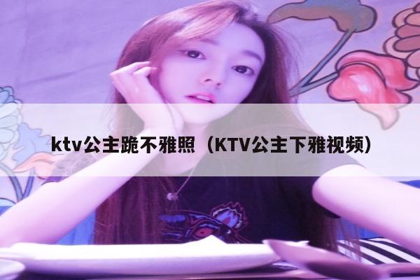 ktv公主跪不雅照（KTV公主下雅视频）