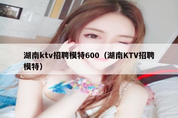 湖南ktv招聘模特600（湖南KTV招聘模特）