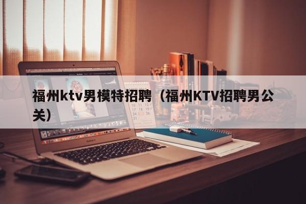 福州ktv男模特招聘（福州KTV招聘男公关）