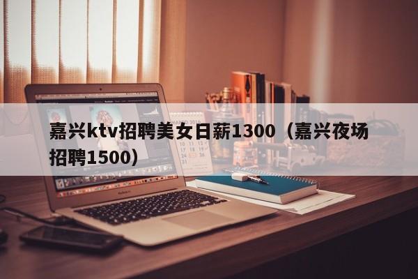 嘉兴ktv招聘美女日薪1300（嘉兴夜场招聘1500）