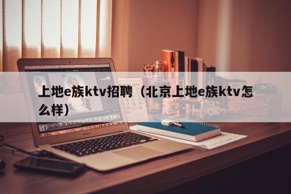 上地e族ktv招聘（北京上地e族ktv怎么样）