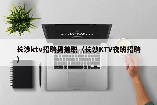 长沙ktv招聘男兼职（长沙KTV夜班招聘）