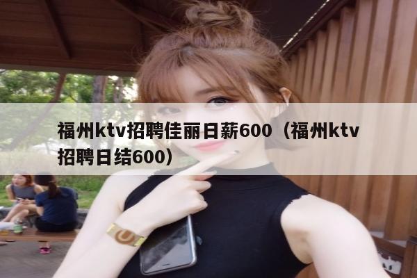 福州ktv招聘佳丽日薪600（福州ktv招聘日结600）