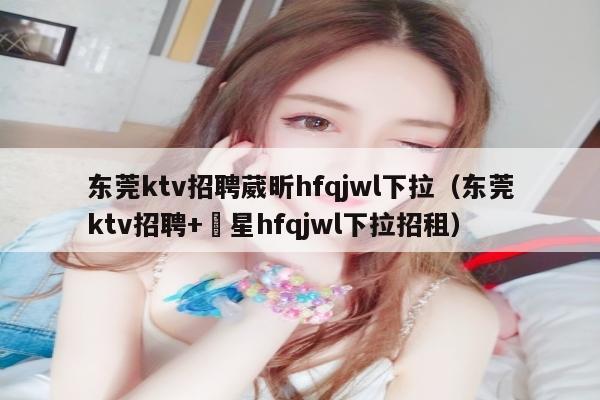 东莞ktv招聘葳昕hfqjwl下拉（东莞ktv招聘+嶶星hfqjwl下拉招租）