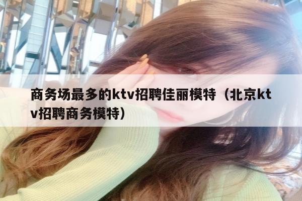 商务场最多的ktv招聘佳丽模特（北京ktv招聘商务模特）