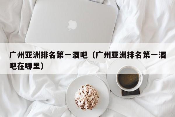 广州亚洲排名第一酒吧（广州亚洲排名第一酒吧在哪里）