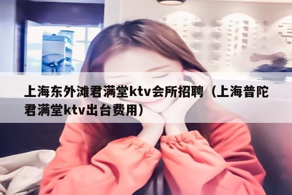 上海东外滩君满堂ktv会所招聘（上海普陀君满堂ktv陪台费用）